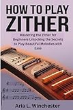How To Play The Zither: Mastering the Zither for Beginners Unlocking the Secrets to Play Beautiful...