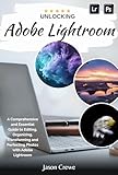 Unlocking Adobe Lightroom: A Comprehensive and Essential Guide to Editing, Organizing, Transforming...